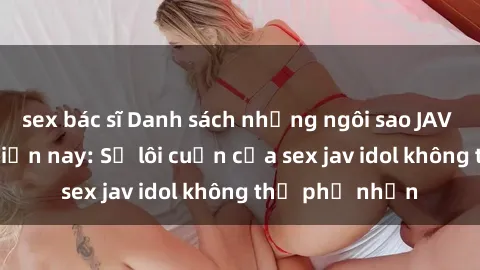 sex bác sĩ Danh sách những ngôi sao JAV idol hot nhất hiện nay: Sự lôi cuốn của sex jav idol không thể phủ nhận
