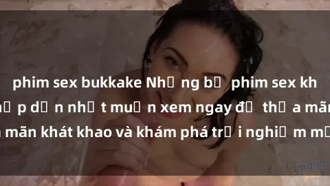 phim sex bukkake Những bộ phim sex không che Nhật Bản hấp dẫn nhất muốn xem ngay để thỏa mãn khát khao và khám phá trải nghiệm mới trong tình yêu.