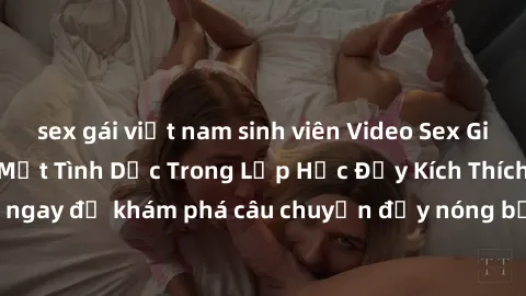 sex gái việt nam sinh viên Video Sex Giáo Viên Vietsub: Bí Mật Tình Dục Trong Lớp Học Đầy Kích Thích! Xem ngay để khám phá câu chuyện đầy nóng bỏng của giáo viên và học sinh!