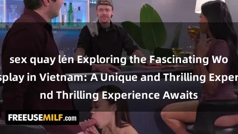 sex quay lén Exploring the Fascinating World of Sex Cosplay in Vietnam: A Unique and Thrilling Experience Awaits