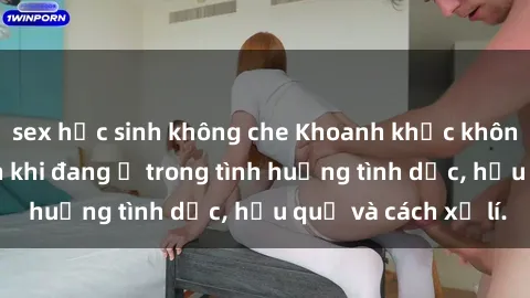 sex học sinh không che Khoanh khắc không may bị quay lén khi đang ở trong tình huống tình dục, hậu quả và cách xử lí.