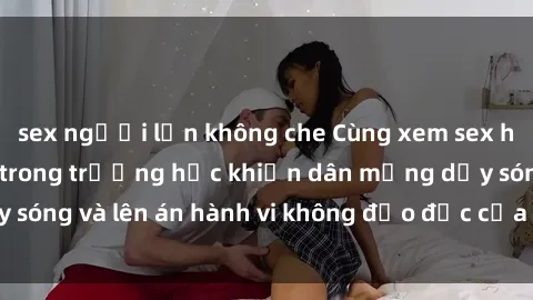 sex người lớn không che Cùng xem sex học sinh không che trong trường học khiến dân mạng dậy sóng và lên án hành vi không đạo đức của giới trẻ ngày nay.
