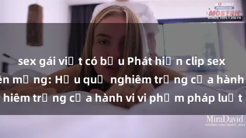 sex gái việt có bầu Phát hiện clip sex sinh viên gây sốt trên mạng: Hậu quả nghiêm trọng của hành vi vi phạm pháp luật