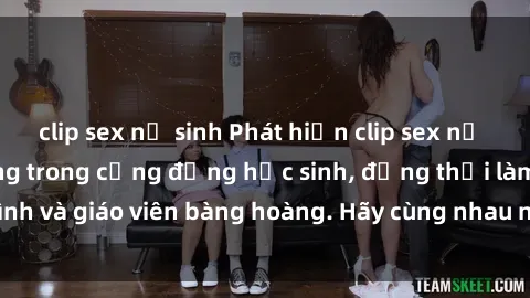 clip sex nữ sinh Phát hiện clip sex nữ sinh gây chấn động trong cộng đồng học sinh, đồng thời làm gia đình và giáo viên bàng hoàng. Hãy cùng nhau ngăn chặn tình trạng này!