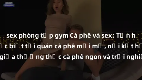 sex phòng tập gym Cà phê và sex: Tận hưởng không gian đặc biệt tại quán cà phê mới mở, nơi kết hợp giữa thưởng thức cà phê ngon và trải nghiệm không gian sex thú vị.
