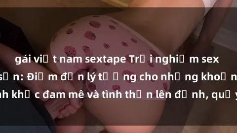 gái việt nam sextape Trải nghiệm sex độc đáo tại khách sạn: Điểm đến lý tưởng cho những khoảnh khắc đam mê và tình thần lên đỉnh, quẩy cháy cùng người yêu.