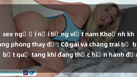 sex người nổi tiếng việt nam Khoảnh khắc nóng bỏng trong phòng thay đồ: Cô gái và chàng trai bị bắt quả tang khi đang thực hiện hành động không đúng chỗ