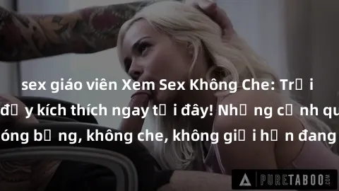 sex giáo viên Xem Sex Không Che: Trải nghiệm mới lạ và đầy kích thích ngay tại đây! Những cảnh quay nóng bỏng, không che, không giới hạn đang chờ đón bạn. Đừng bỏ lỡ!