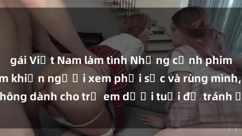 gái Việt Nam làm tình Những cảnh phim sex bạo dâm nhóm khiến người xem phải sốc và rùng mình, không dành cho trẻ em dưới tuổi để tránh ảnh hưởng tiêu cực.