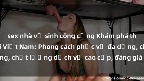 sex nhà vệ sinh công cộng Khám phá thế giới của gái gọi Việt Nam: Phong cách phục vụ đa dạng, chất lượng dịch vụ cao cấp, đáng giá mọi khoản chi phí