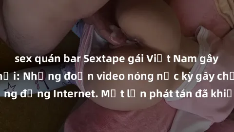 sex quán bar Sextape gái Việt Nam gây sốt trên mạng xã hội: Những đoạn video nóng nực kỳ gây chấn động cộng đồng Internet. Một lần phát tán đã khiến người xem không thể rời mắt.