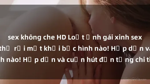 sex không che HD Loạt ảnh gái xinh sex nóng bỏng, không thể rời mắt khỏi bức hình nào! Hấp dẫn và cuốn hút đến từng chi tiết.