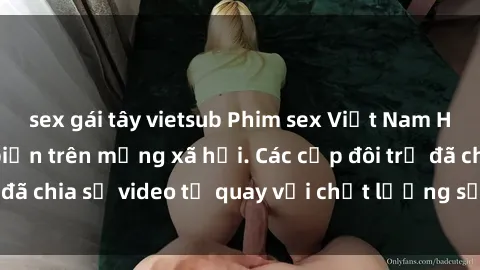 sex gái tây vietsub Phim sex Việt Nam HD ngày càng phổ biến trên mạng xã hội. Các cặp đôi trẻ đã chia sẻ video tự quay với chất lượng sắc nét, gợi cảm.
