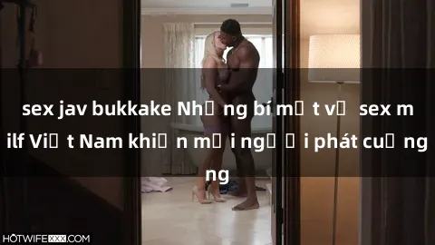 sex jav bukkake Những bí mật về sex milf Việt Nam khiến mọi người phát cuồng