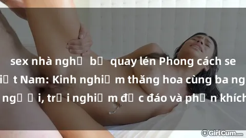 sex nhà nghỉ bị quay lén Phong cách sex 3P độc đáo tại Việt Nam: Kinh nghiệm thăng hoa cùng ba người, trải nghiệm độc đáo và phấn khích không thể bỏ lỡ!