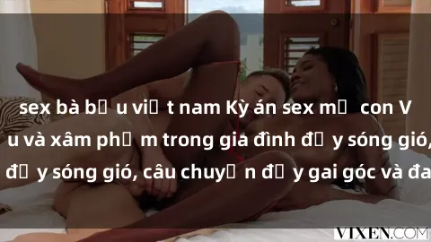 sex bà bầu việt nam Kỳ án sex mẹ con Việt Nam: Sự sở hữu và xâm phạm trong gia đình đầy sóng gió, câu chuyện đầy gai góc và đau lòng.