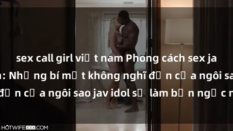 sex call girl việt nam Phong cách sex jav idol siêu hấp dẫn: Những bí mật không nghĩ đến của ngôi sao jav idol sẽ làm bạn ngạc nhiên!