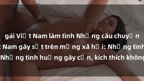 gái Việt Nam làm tình Những câu chuyện sex sinh viên Việt Nam gây sốt trên mạng xã hội: Những tình huống gây cấn, kích thích không thể bỏ qua
