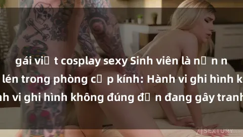 gái việt cosplay sexy Sinh viên là nạn nhân của video quay lén trong phòng cấp kính: Hành vi ghi hình không đúng đắn đang gây tranh cãi lớn