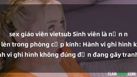 sex giáo viên vietsub Sinh viên là nạn nhân của video quay lén trong phòng cấp kính: Hành vi ghi hình không đúng đắn đang gây tranh cãi lớn