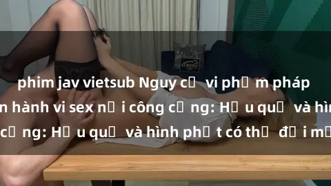 phim jav vietsub Nguy cơ vi phạm pháp luật khi thực hiện hành vi sex nơi công cộng: Hậu quả và hình phạt có thể đối mặt