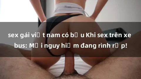 sex gái việt nam có bầu Khi sex trên xe bus: Mối nguy hiểm đang rình rập!