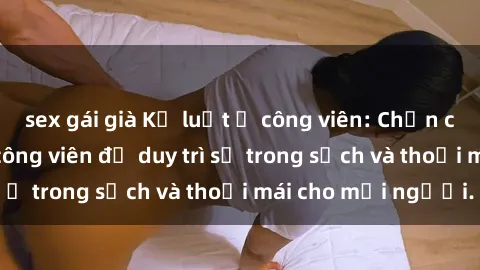 sex gái già Kỷ luật ở công viên: Chấn chỉnh hành vi sex công viên để duy trì sự trong sạch và thoải mái cho mọi người.