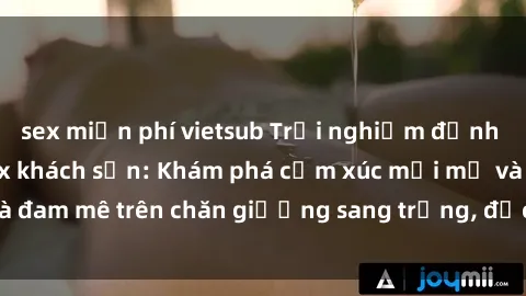 sex miễn phí vietsub Trải nghiệm đỉnh cao tình yêu tại sex khách sạn: Khám phá cảm xúc mới mẻ và đam mê trên chăn giường sang trọng, độc đáo, không giới hạn.