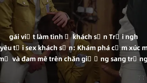 gái việt làm tình ở khách sạn Trải nghiệm đỉnh cao tình yêu tại sex khách sạn: Khám phá cảm xúc mới mẻ và đam mê trên chăn giường sang trọng, độc đáo, không giới hạn.