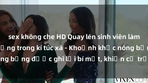 sex không che HD Quay lén sinh viên làm tình ngay trên giường trong kí túc xá - Khoảnh khắc nóng bỏng được ghi lại bí mật, khiến cả trường học xôn xao.