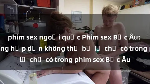 phim sex ngoại quốc Phim sex Bắc Âu: Những cảnh nóng hấp dẫn không thể bỏ lỡ chỉ có trong phim sex Bắc Âu