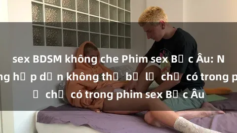sex BDSM không che Phim sex Bắc Âu: Những cảnh nóng hấp dẫn không thể bỏ lỡ chỉ có trong phim sex Bắc Âu
