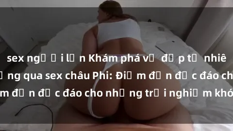 sex người lớn Khám phá vẻ đẹp tự nhiên và văn hóa đa dạng qua sex châu Phi: Điểm đến độc đáo cho những trải nghiệm khó quên