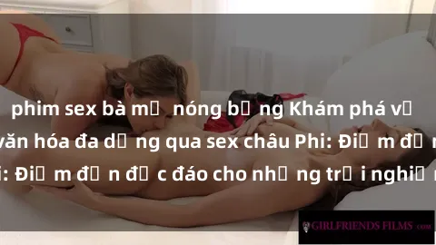 phim sex bà mẹ nóng bỏng Khám phá vẻ đẹp tự nhiên và văn hóa đa dạng qua sex châu Phi: Điểm đến độc đáo cho những trải nghiệm khó quên