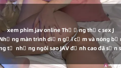 xem phim jav online Thưởng thức sex JAV idol miễn phí: Những màn trình diễn gợi cảm và nóng bỏng từ những ngôi sao JAV đỉnh cao đã sẵn sàng để bạn khám phá.