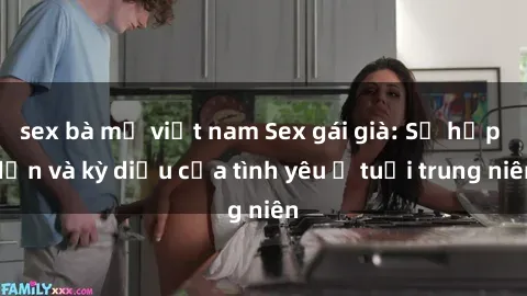 sex bà mẹ việt nam Sex gái già: Sự hấp dẫn và kỳ diệu của tình yêu ở tuổi trung niên