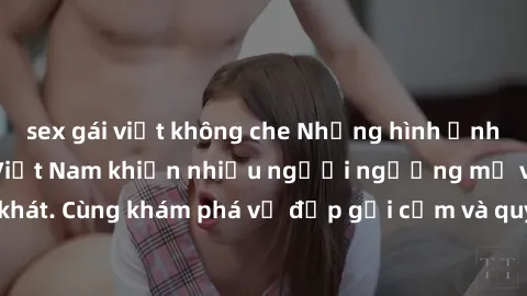 sex gái việt không che Những hình ảnh sex gái sinh viên Việt Nam khiến nhiều người ngưỡng mộ và thèm khát. Cùng khám phá vẻ đẹp gợi cảm và quyến rũ của những cô gái trẻ này.