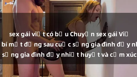 sex gái việt có bầu Chuyện sex gái Việt có chồng: Những bí mật đằng sau cuộc sống gia đình đầy nhiệt huyết và cảm xúc