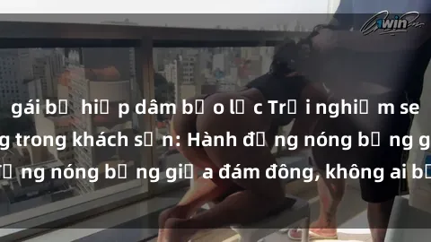 gái bị hiếp dâm bạo lực Trải nghiệm sex sinh viên sôi động trong khách sạn: Hành động nóng bỏng giữa đám đông, không ai bị bỏ lỡ