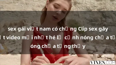 sex gái việt nam có chồng Clip sex gây sốc: Loạt video mới nhất hé lộ cảnh nóng chưa từng thấy