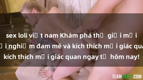 sex loli việt nam Khám phá thế giới mới của sex online: trải nghiệm đam mê và kích thích mọi giác quan ngay từ hôm nay!