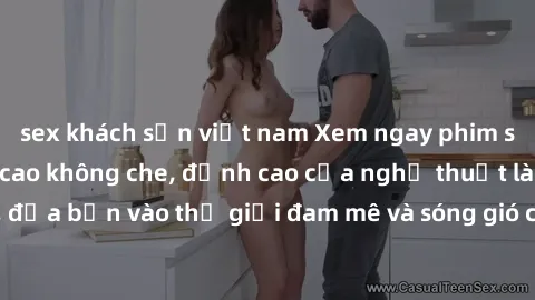 sex khách sạn việt nam Xem ngay phim sex HD chất lượng cao không che, đỉnh cao của nghệ thuật làm tình, đưa bạn vào thế giới đam mê và sóng gió của tình yêu không giới hạn.