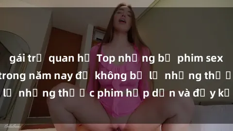 gái trẻ quan hệ Top những bộ phim sex hay nhất nên xem trong năm nay để không bỏ lỡ những thước phim hấp dẫn và đầy kịch tính.