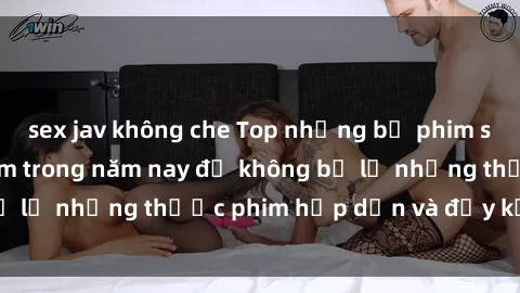 sex jav không che Top những bộ phim sex hay nhất nên xem trong năm nay để không bỏ lỡ những thước phim hấp dẫn và đầy kịch tính.