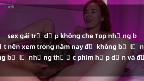 sex gái trẻ đẹp không che Top những bộ phim sex hay nhất nên xem trong năm nay để không bỏ lỡ những thước phim hấp dẫn và đầy kịch tính.