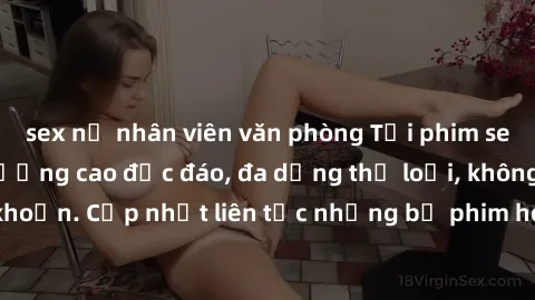 sex nữ nhân viên văn phòng Tải phim sex miễn phí chất lượng cao độc đáo, đa dạng thể loại, không cần đăng ký tài khoản. Cập nhật liên tục những bộ phim hot nhất trên thị trường. Sự lựa chọn hàng đầu c