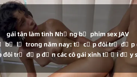 gái tân làm tình Những bộ phim sex JAV hot nhất không thể bỏ lỡ trong năm nay: từ cặp đôi trẻ đẹp đến các cô gái xinh tươi đầy sức hút.