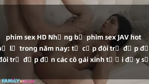 phim sex HD Những bộ phim sex JAV hot nhất không thể bỏ lỡ trong năm nay: từ cặp đôi trẻ đẹp đến các cô gái xinh tươi đầy sức hút.