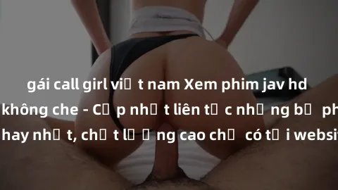 gái call girl việt nam Xem phim jav hd miễn phí đỉnh cao không che - Cập nhật liên tục những bộ phim sex hay nhất, chất lượng cao chỉ có tại website chuyên nghiệp hàng đầu.