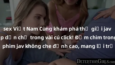 sex Việt Nam Cùng khám phá thế giới jav không che siêu hấp dẫn chỉ trong vài cú click! Đắm chìm trong những bộ phim jav không che đỉnh cao, mang lại trải nghiệm thú vị và đầy kích thích.